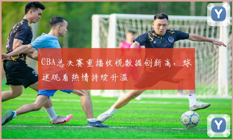 CBA总决赛重播收视数据创新高，球迷观看热情持续升温