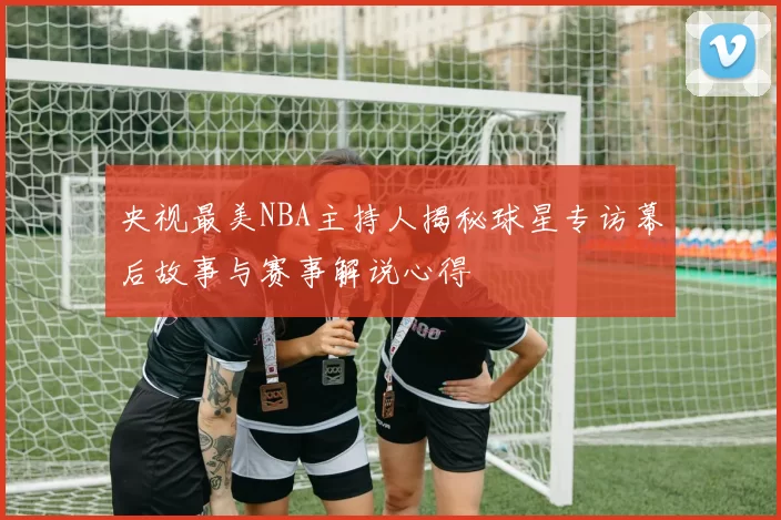 央视最美NBA主持人揭秘球星专访幕后故事与赛事解说心得