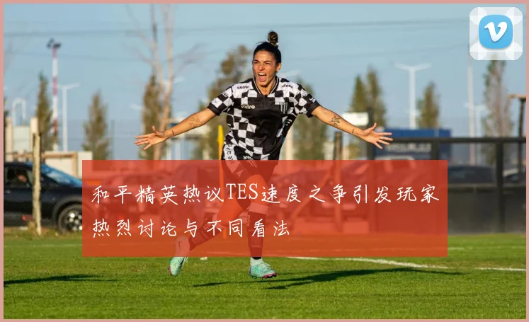 和平精英热议TES速度之争引发玩家热烈讨论与不同看法