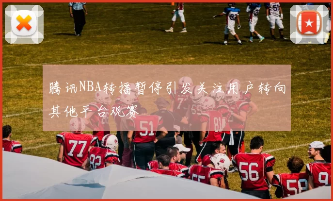 腾讯NBA转播暂停引发关注用户转向其他平台观赛