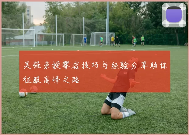 吴强亲授攀岩技巧与经验分享助你征服高峰之路