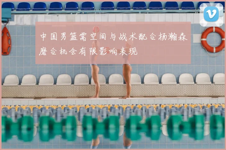 中国男篮需空间与战术配合杨瀚森磨合机会有限影响表现