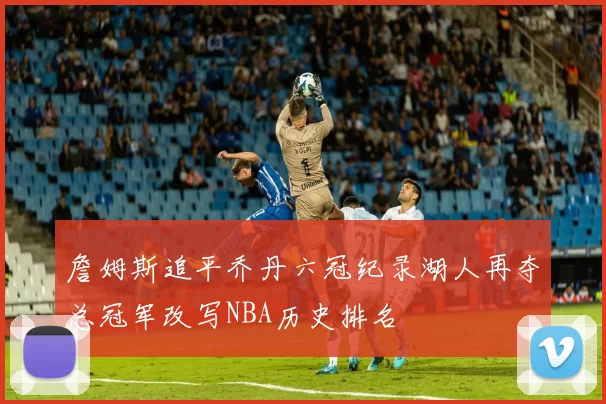 詹姆斯追平乔丹六冠纪录湖人再夺总冠军改写NBA历史排名