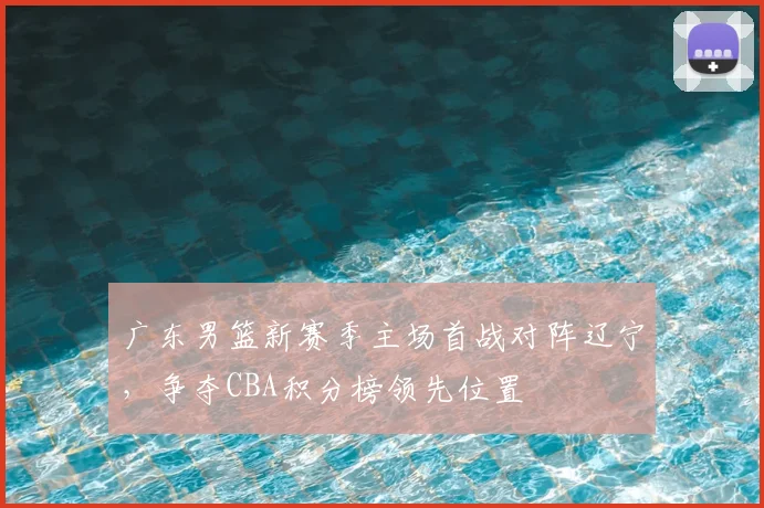 广东男篮新赛季主场首战对阵辽宁，争夺CBA积分榜领先位置